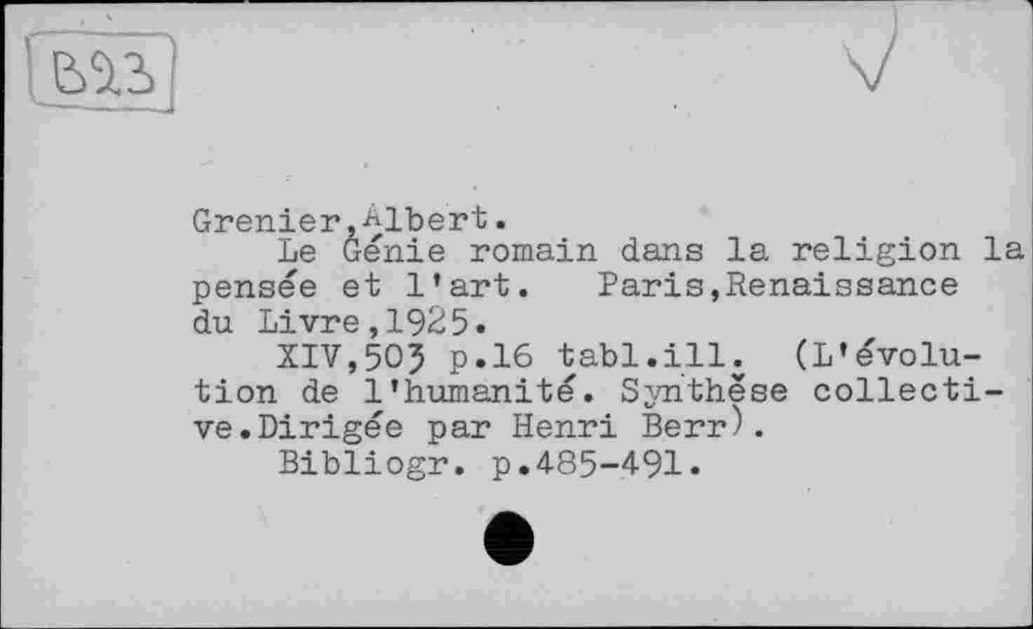 ﻿г
Grenier.Albert.
Le Génie romain dans la religion la pensée et l’art. Paris,Renaissance du Livre,1925.
XIV,505 p.16 tabl.ill. (L’évolution de l’humanité. Synthèse collective. Dirigée par Henri Berr).
Bibliogr. p.485-491«